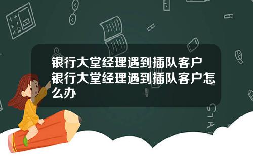银行大堂经理遇到插队客户银行大堂经理遇到插队客户怎么办