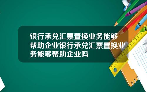 银行承兑汇票置换业务能够帮助企业银行承兑汇票置换业务能够帮助企业吗