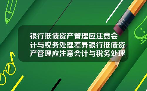 银行抵债资产管理应注意会计与税务处理差异银行抵债资产管理应注意会计与税务处理差异吗