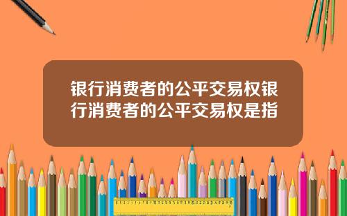 银行消费者的公平交易权银行消费者的公平交易权是指