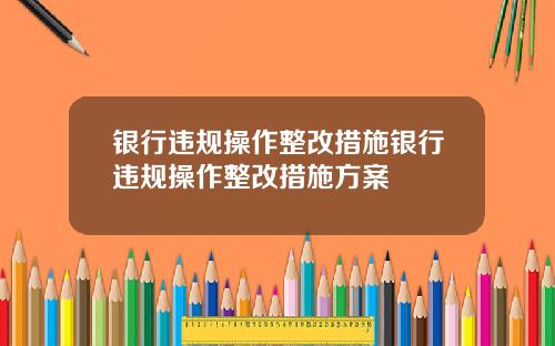 银行违规操作整改措施银行违规操作整改措施方案