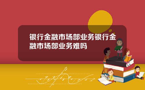 银行金融市场部业务银行金融市场部业务难吗