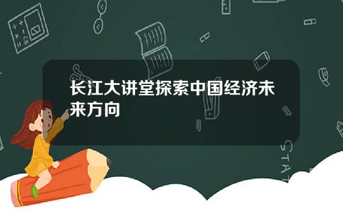 长江大讲堂探索中国经济未来方向