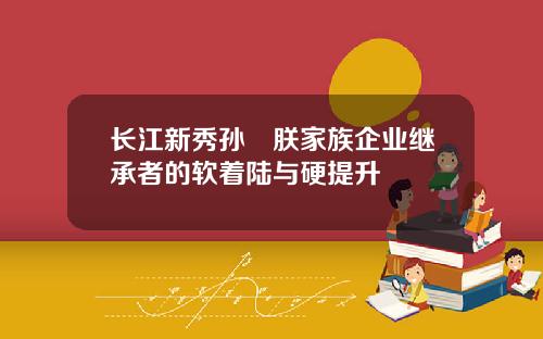 长江新秀孙珮朕家族企业继承者的软着陆与硬提升