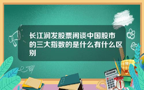 长江润发股票闲谈中国股市的三大指数的是什么有什么区别