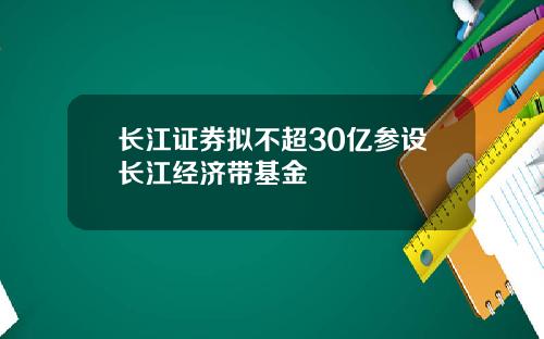 长江证券拟不超30亿参设长江经济带基金