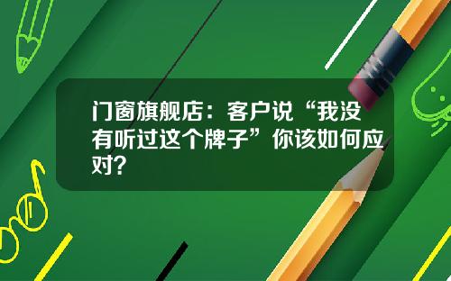 门窗旗舰店:客户说“我没有听过这个牌子”你该如何应对?