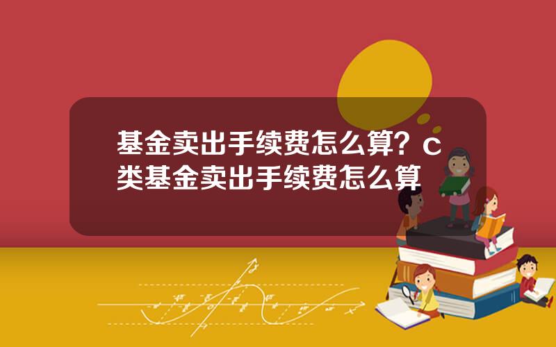 基金卖出手续费怎么算？c类基金卖出手续费怎么算