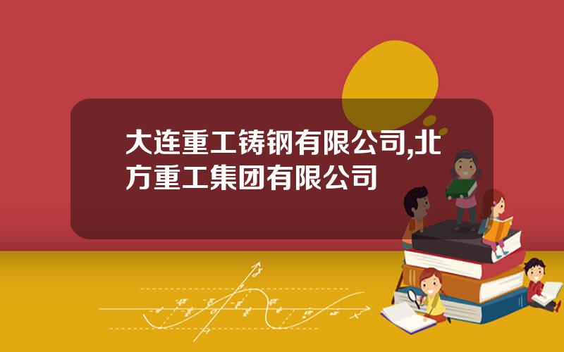 大连重工铸钢有限公司,北方重工集团有限公司