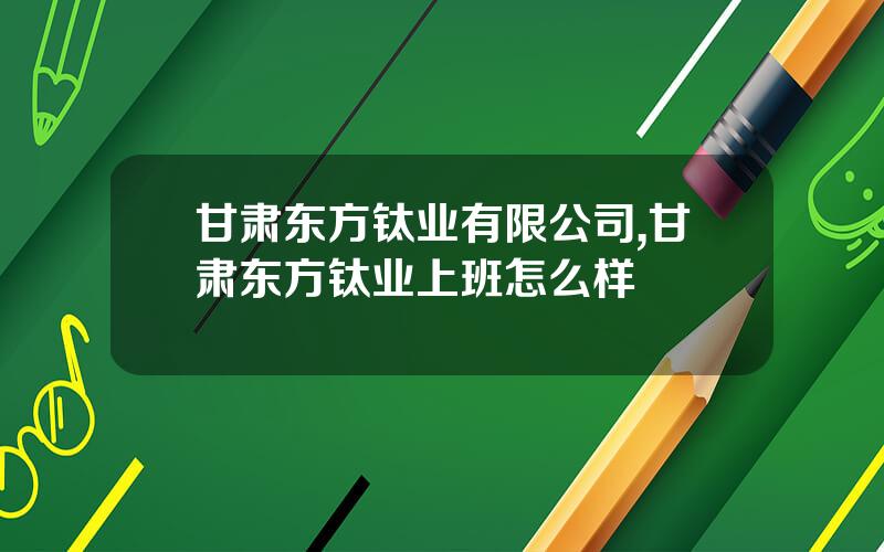甘肃东方钛业有限公司,甘肃东方钛业上班怎么样