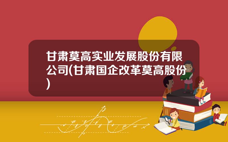 甘肃莫高实业发展股份有限公司(甘肃国企改革莫高股份)