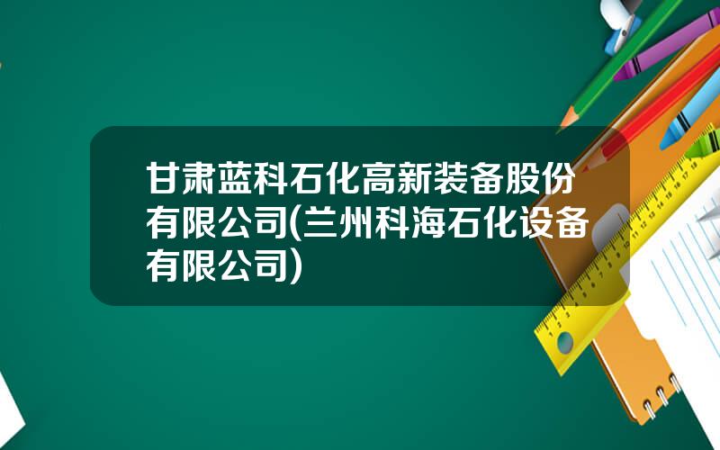 甘肃蓝科石化高新装备股份有限公司(兰州科海石化设备有限公司)