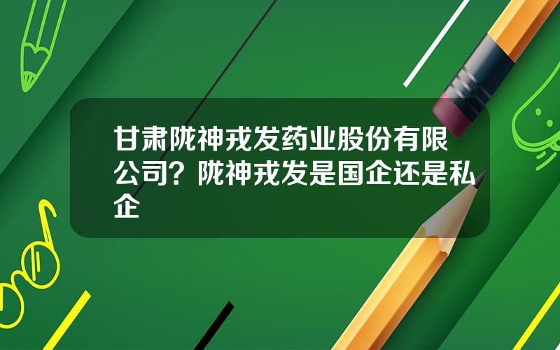 甘肃陇神戎发药业股份有限公司？陇神戎发是国企还是私企