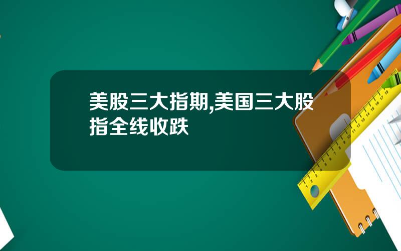美股三大指期,美国三大股指全线收跌