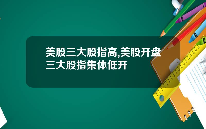 美股三大股指高,美股开盘三大股指集体低开