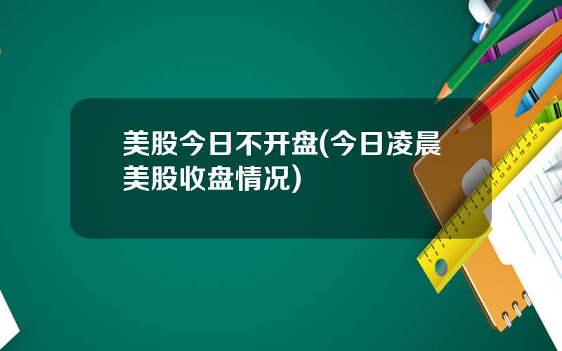 美股今日不开盘(今日凌晨美股收盘情况)