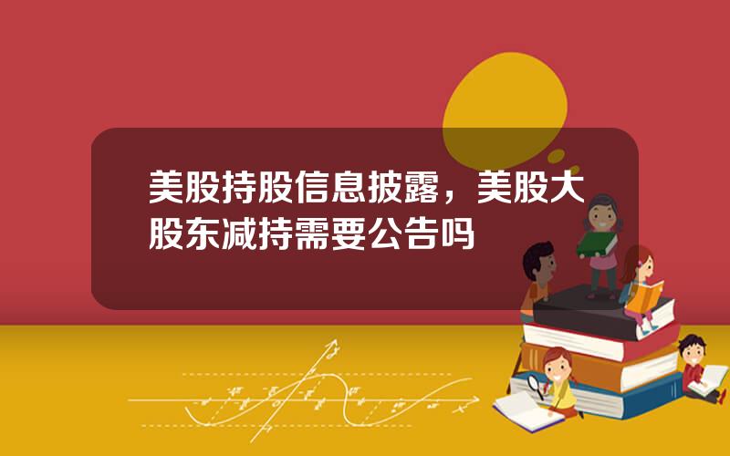 美股持股信息披露，美股大股东减持需要公告吗