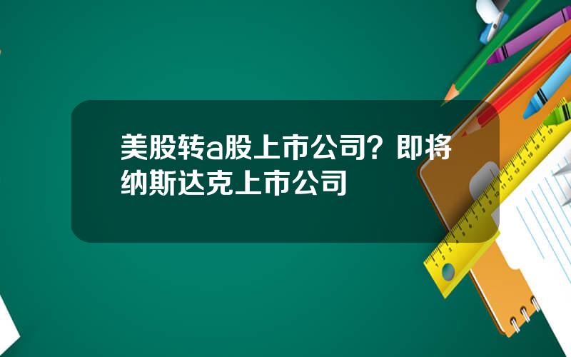 美股转a股上市公司？即将纳斯达克上市公司