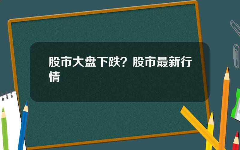 股市大盘下跌？股市最新行情