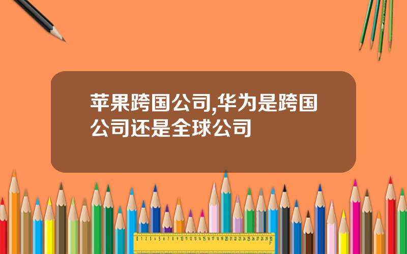 苹果跨国公司,华为是跨国公司还是全球公司