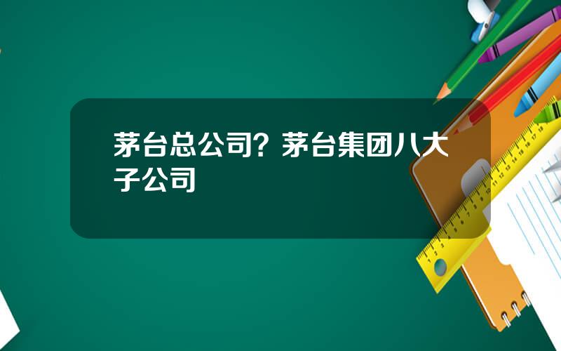茅台总公司？茅台集团八大子公司