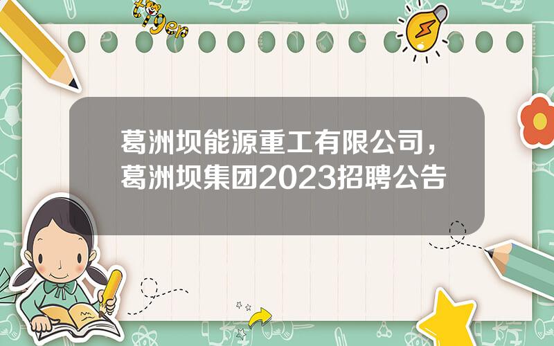 葛洲坝能源重工有限公司，葛洲坝集团2023招聘公告