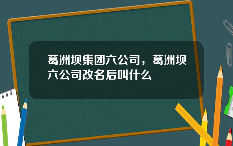 葛洲坝集团六公司，葛洲坝六公司改名后叫什么