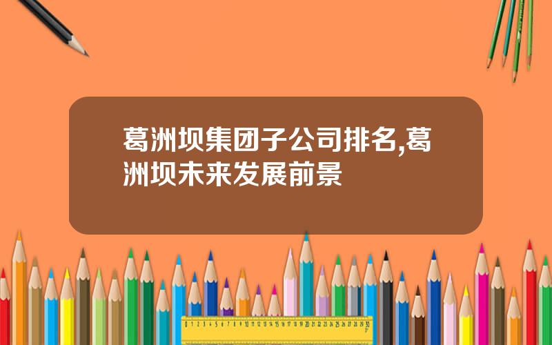 葛洲坝集团子公司排名,葛洲坝未来发展前景