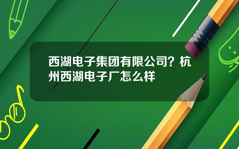西湖电子集团有限公司？杭州西湖电子厂怎么样
