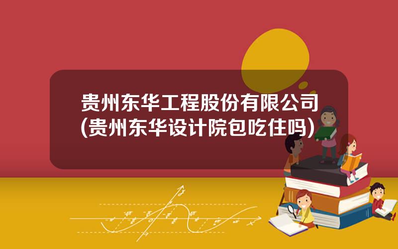 贵州东华工程股份有限公司(贵州东华设计院包吃住吗)