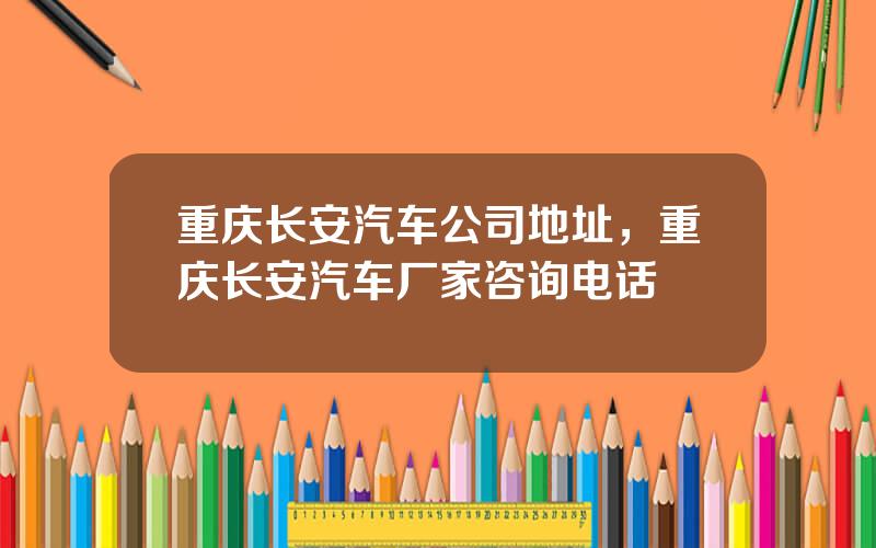 重庆长安汽车公司地址，重庆长安汽车厂家咨询电话