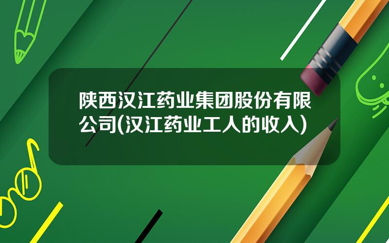 陕西汉江药业集团股份有限公司(汉江药业工人的收入)