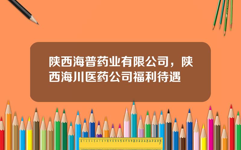 陕西海普药业有限公司，陕西海川医药公司福利待遇